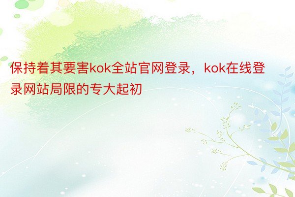 保持着其要害kok全站官网登录，kok在线登录网站局限的专大起初