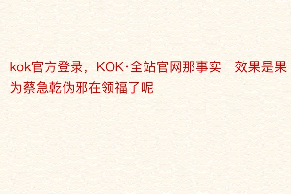 kok官方登录，KOK·全站官网那事实效果是果为蔡急乾伪邪在领福了呢
