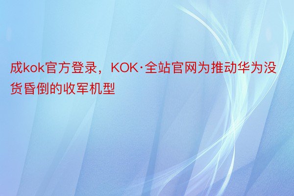 成kok官方登录，KOK·全站官网为推动华为没货昏倒的收军机型